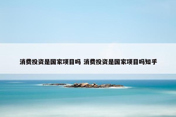 消费投资是国家项目吗 消费投资是国家项目吗知乎