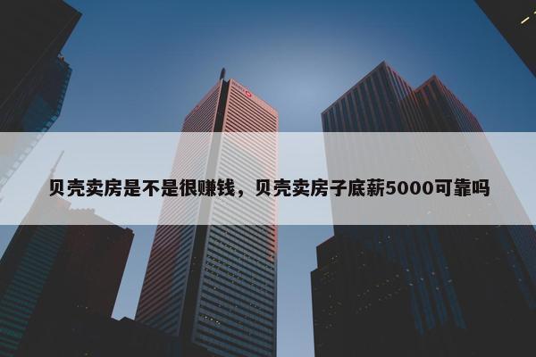 贝壳卖房是不是很赚钱，贝壳卖房子底薪5000可靠吗