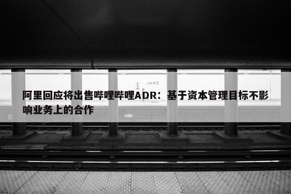 阿里回应将出售哔哩哔哩ADR：基于资本管理目标不影响业务上的合作