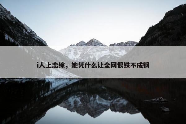 i人上恋综，她凭什么让全网恨铁不成钢