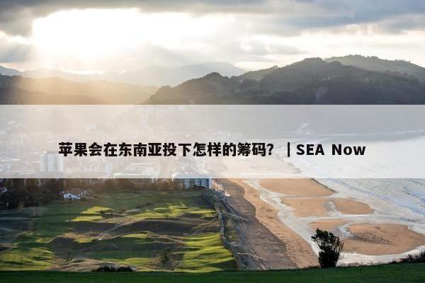 苹果会在东南亚投下怎样的筹码？｜SEA Now