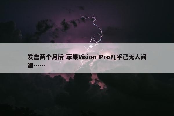 发售两个月后 苹果Vision Pro几乎已无人问津……