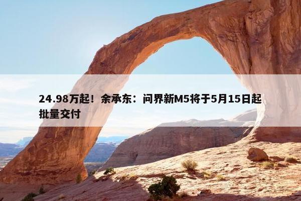 24.98万起！余承东：问界新M5将于5月15日起批量交付