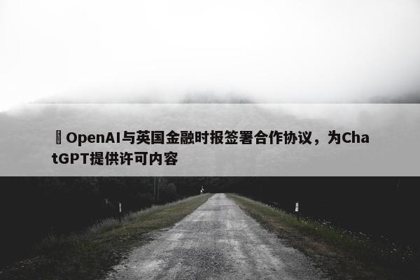 ​OpenAI与英国金融时报签署合作协议，为ChatGPT提供许可内容