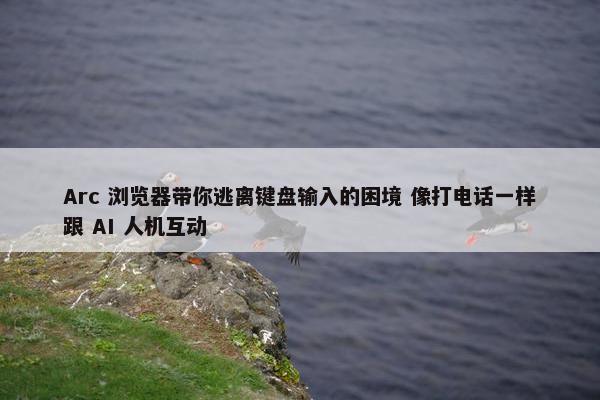 Arc 浏览器带你逃离键盘输入的困境 像打电话一样跟 AI 人机互动