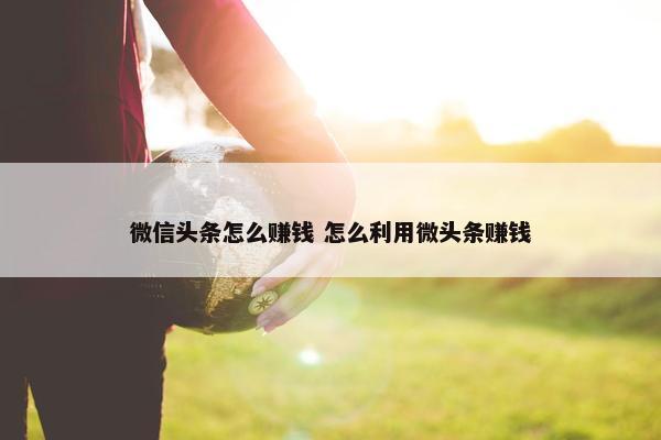 微信头条怎么赚钱 怎么利用微头条赚钱