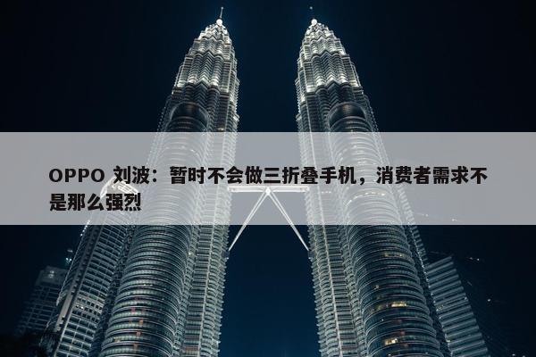 OPPO 刘波：暂时不会做三折叠手机，消费者需求不是那么强烈