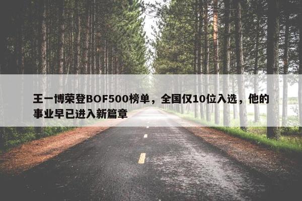 王一博荣登BOF500榜单，全国仅10位入选，他的事业早已进入新篇章