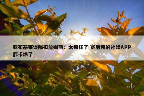 亚布塞莱谈隔扣詹姆斯：太疯狂了 赛后我的社媒APP都卡爆了