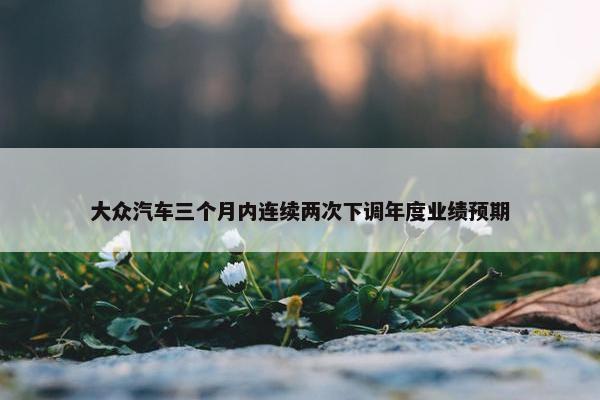 大众汽车三个月内连续两次下调年度业绩预期