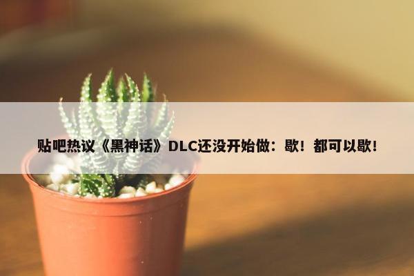 贴吧热议《黑神话》DLC还没开始做：歇！都可以歇！