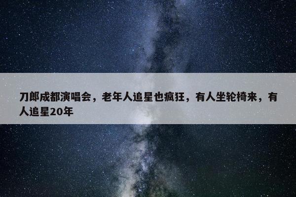 刀郎成都演唱会，老年人追星也疯狂，有人坐轮椅来，有人追星20年