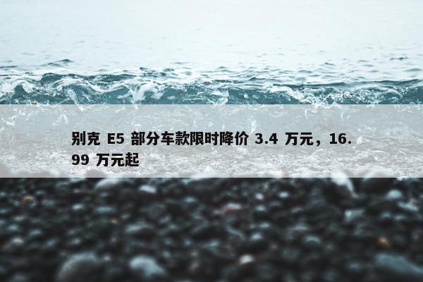 别克 E5 部分车款限时降价 3.4 万元，16.99 万元起