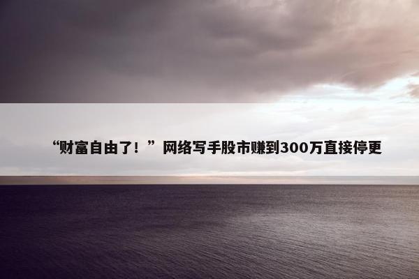 “财富自由了！”网络写手股市赚到300万直接停更