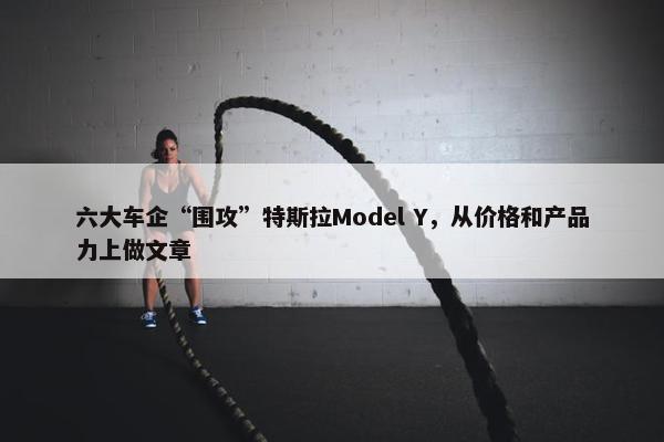 六大车企“围攻”特斯拉Model Y，从价格和产品力上做文章