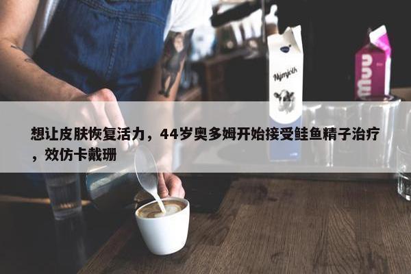 想让皮肤恢复活力，44岁奥多姆开始接受鲑鱼精子治疗，效仿卡戴珊