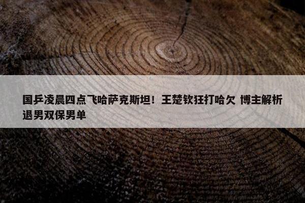 国乒凌晨四点飞哈萨克斯坦！王楚钦狂打哈欠 博主解析退男双保男单