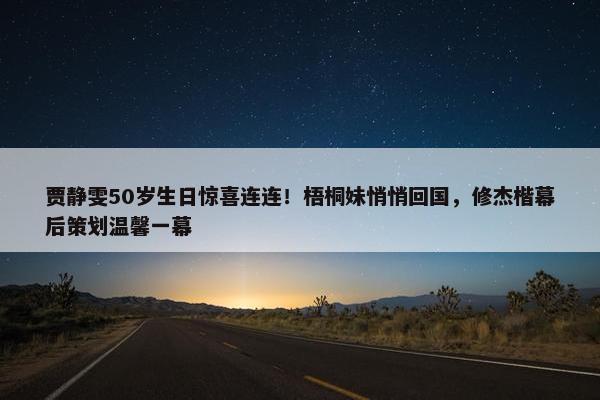 贾静雯50岁生日惊喜连连！梧桐妹悄悄回国，修杰楷幕后策划温馨一幕