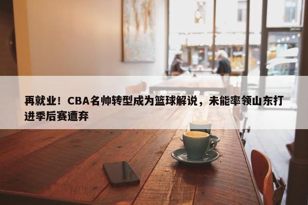 再就业！CBA名帅转型成为篮球解说，未能率领山东打进季后赛遭弃