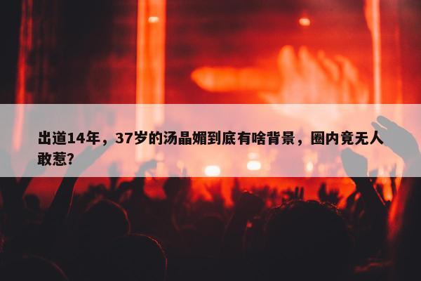 出道14年，37岁的汤晶媚到底有啥背景，圈内竟无人敢惹？