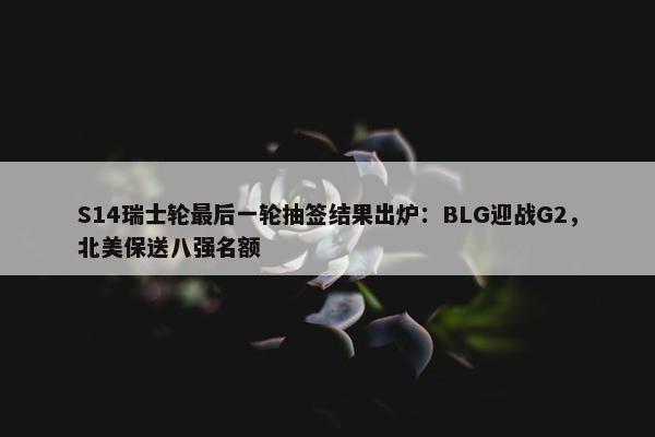 S14瑞士轮最后一轮抽签结果出炉：BLG迎战G2，北美保送八强名额