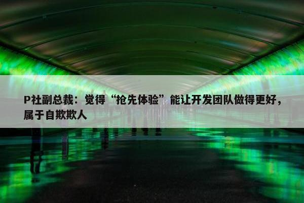 P社副总裁：觉得“抢先体验”能让开发团队做得更好，属于自欺欺人