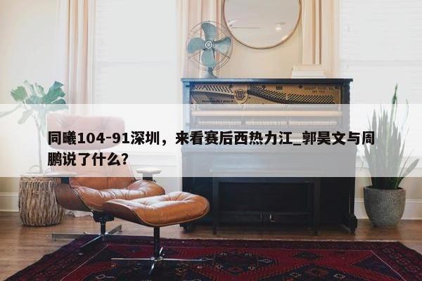 同曦104-91深圳，来看赛后西热力江_郭昊文与周鹏说了什么？