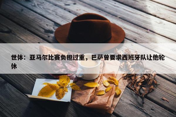 世体：亚马尔比赛负担过重，巴萨曾要求西班牙队让他轮休