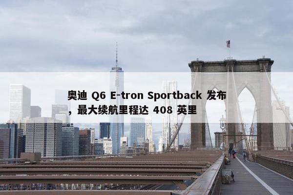 奥迪 Q6 E-tron Sportback 发布，最大续航里程达 408 英里