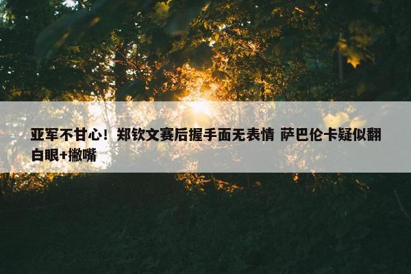 亚军不甘心！郑钦文赛后握手面无表情 萨巴伦卡疑似翻白眼+撇嘴