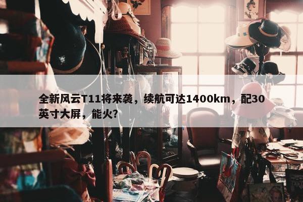 全新风云T11将来袭，续航可达1400km，配30英寸大屏，能火？