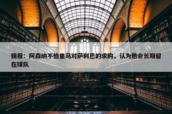 镜报：阿森纳不怕皇马对萨利巴的求购，认为他会长期留在球队