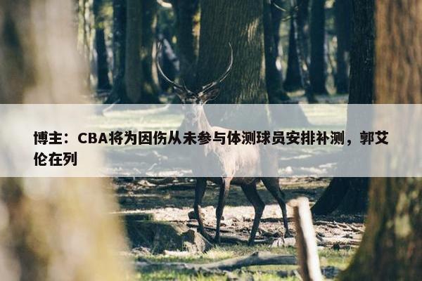 博主：CBA将为因伤从未参与体测球员安排补测，郭艾伦在列