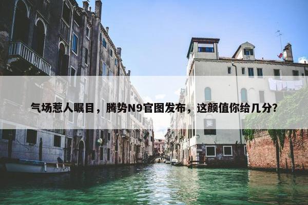 气场惹人瞩目，腾势N9官图发布，这颜值你给几分？