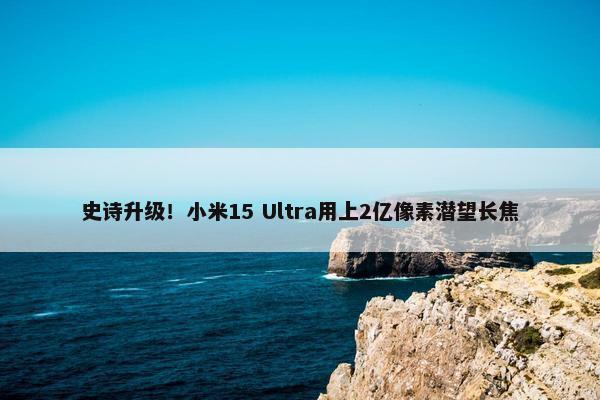 史诗升级！小米15 Ultra用上2亿像素潜望长焦