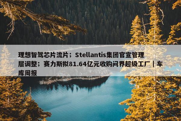 理想智驾芯片流片；Stellantis集团官宣管理层调整；赛力斯拟81.64亿元收购问界超级工厂｜车库周报