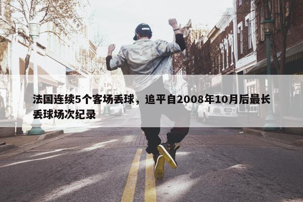 法国连续5个客场丢球，追平自2008年10月后最长丢球场次纪录