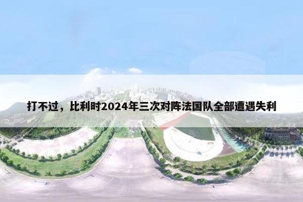 打不过，比利时2024年三次对阵法国队全部遭遇失利