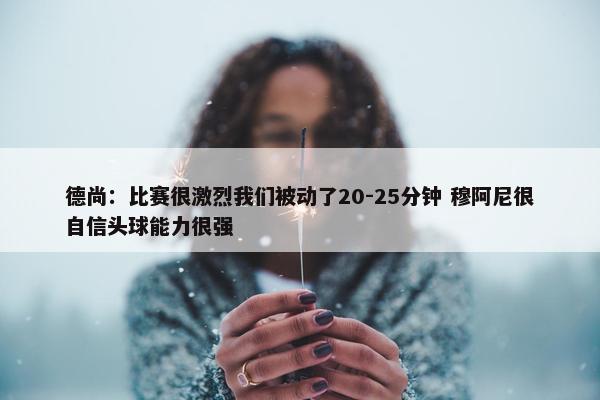 德尚：比赛很激烈我们被动了20-25分钟 穆阿尼很自信头球能力很强