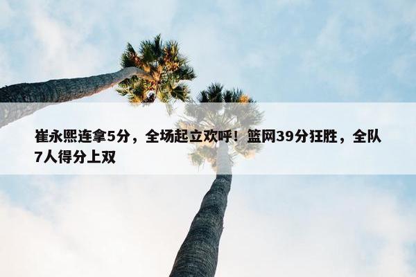 崔永熙连拿5分，全场起立欢呼！篮网39分狂胜，全队7人得分上双