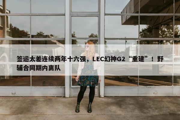 签运太差连续两年十六强，LEC幻神G2“重建”！野辅合同期内离队