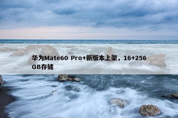 华为Mate60 Pro+新版本上架，16+256GB存储