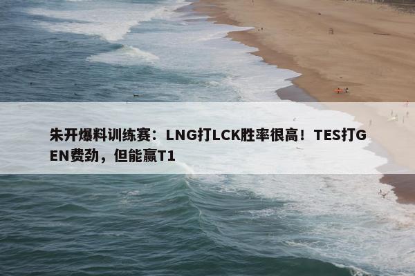 朱开爆料训练赛：LNG打LCK胜率很高！TES打GEN费劲，但能赢T1