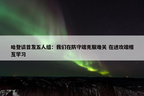 哈登谈首发五人组：我们在防守端克服难关 在进攻端相互学习