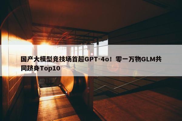 国产大模型竞技场首超GPT-4o！零一万物GLM共同跻身Top10