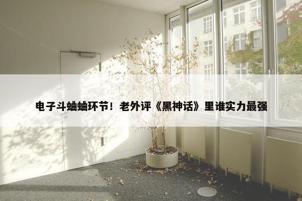 电子斗蛐蛐环节！老外评《黑神话》里谁实力最强