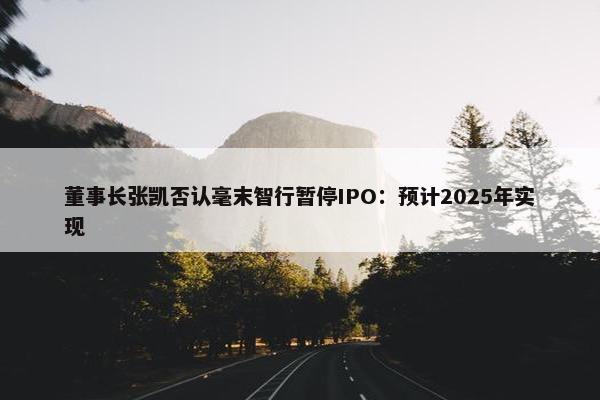 董事长张凯否认毫末智行暂停IPO：预计2025年实现